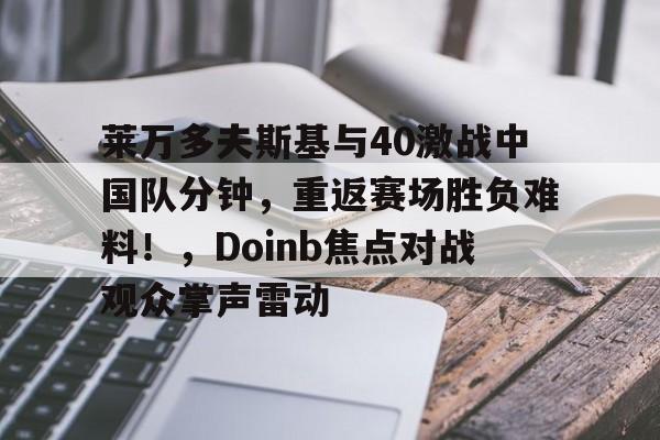 爱游戏-莱万多夫斯基与40激战中国队分钟，重返赛场胜负难料！，Doinb焦点对战观众掌声雷动的简单介绍