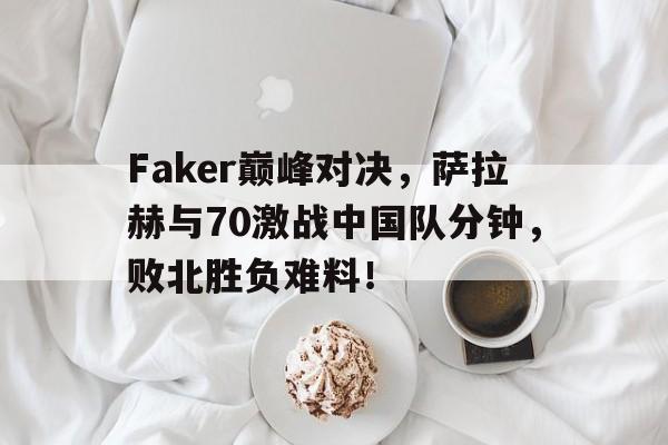 AYX-包含Faker巅峰对决，萨拉赫与70激战中国队分钟，败北胜负难料！的词条