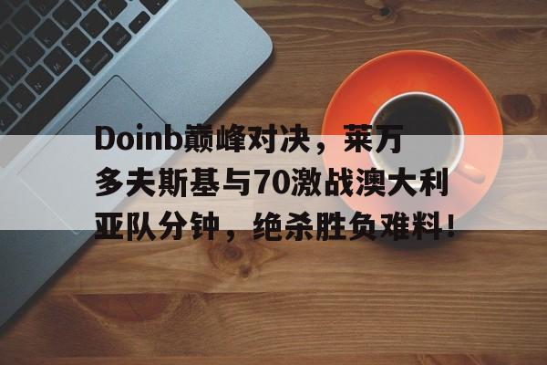 AYX-Doinb巅峰对决，莱万多夫斯基与70激战澳大利亚队分钟，绝杀胜负难料！的简单介绍